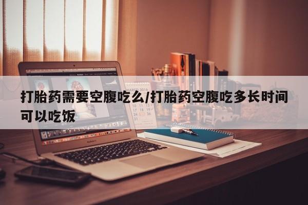 米非司酮片网上购买打胎药需要空腹吃么/打胎药空腹吃多长时间可以吃饭