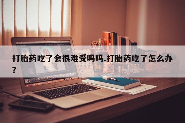 米非司酮片网上购买打胎药吃了会很难受吗吗.打胎药吃了怎么办？