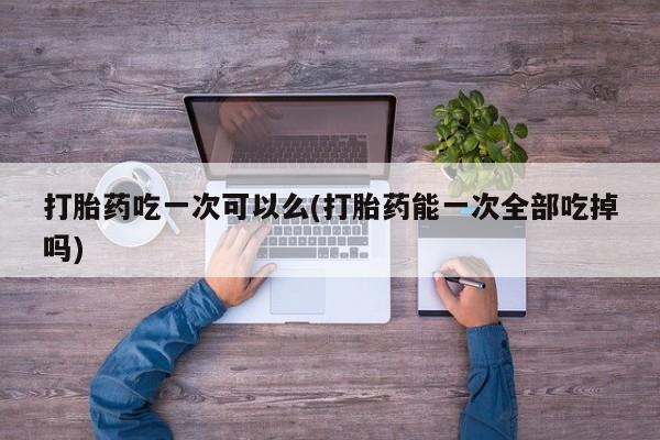 米非司酮片网上购买打胎药吃一次可以么(打胎药能一次全部吃掉吗)