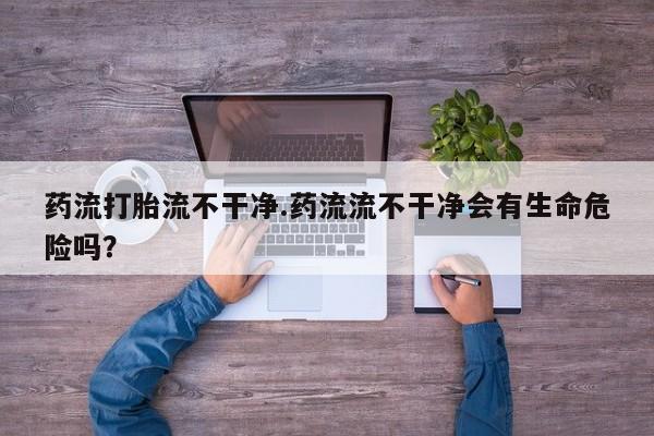 米非司酮片网上购买药流打胎流不干净.药流流不干净会有生命危险吗？