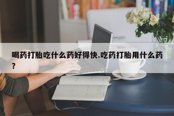 米非司酮片网上购买喝药打胎吃什么药好得快.吃药打胎用什么药？