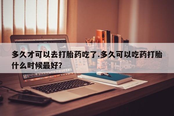 米非司酮片网上购买多久才可以去打胎药吃了.多久可以吃药打胎什么时候最好？