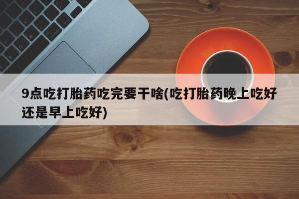 米非司酮片网上购买9点吃打胎药吃完要干啥(吃打胎药晚上吃好还是早上吃好)