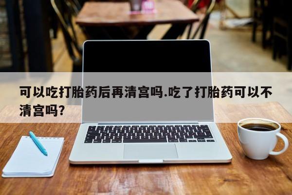 米非司酮片网上购买可以吃打胎药后再清宫吗.吃了打胎药可以不清宫吗？
