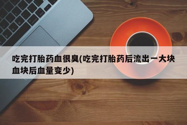 米非司酮片网上购买吃完打胎药血很臭(吃完打胎药后流出一大块血块后血量变少)