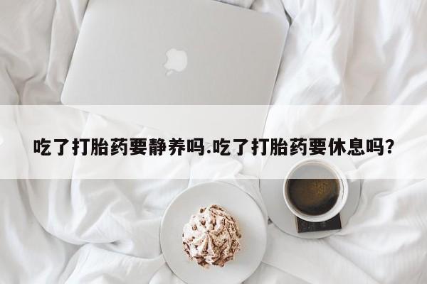 米非司酮片网上购买吃了打胎药要静养吗.吃了打胎药要休息吗？