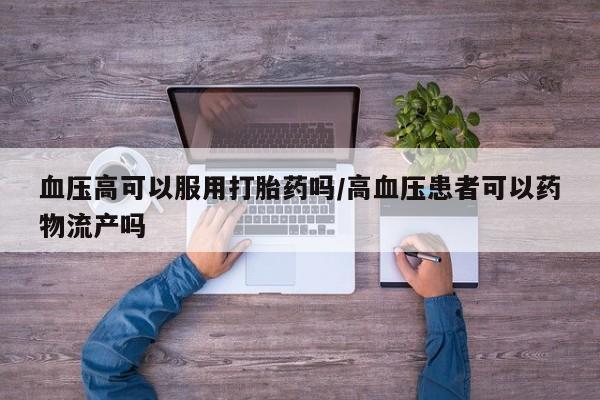 米非司酮片网上购买血压高可以服用打胎药吗/高血压患者可以药物流产吗