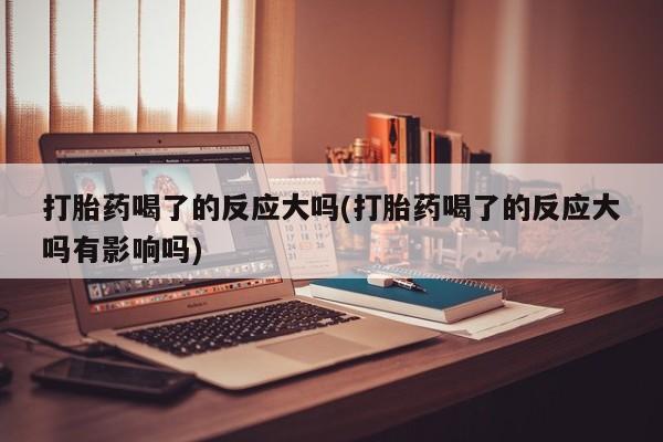 米非司酮片网上购买打胎药喝了的反应大吗(打胎药喝了的反应大吗有影响吗)